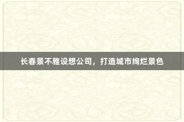 长春景不雅设想公司，打造城市绚烂景色